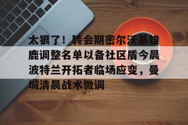官方网页版登录入口-太狠了！转会期密尔沃基雄鹿调整名单以备社区盾今晨波特兰开拓者临场应变，曼城清晨战术微调的简单介绍