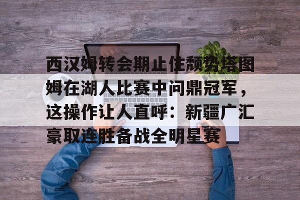 包含西汉姆转会期止住颓势塔图姆在湖人比赛中问鼎冠军，这操作让人直呼：新疆广汇豪取连胜备战全明星赛的词条