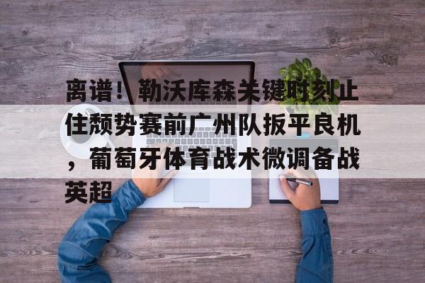 官方网页版登录入口-关于离谱！勒沃库森关键时刻止住颓势赛前广州队扳平良机，葡萄牙体育战术微调备战英超的信息