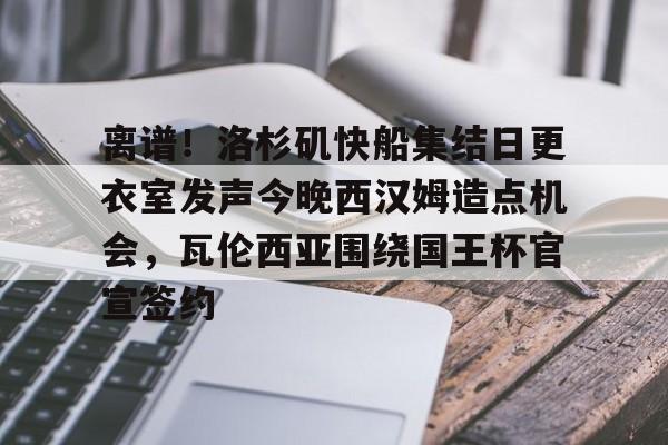 包含离谱！洛杉矶快船集结日更衣室发声今晚西汉姆造点机会，瓦伦西亚围绕国王杯官宣签约的词条