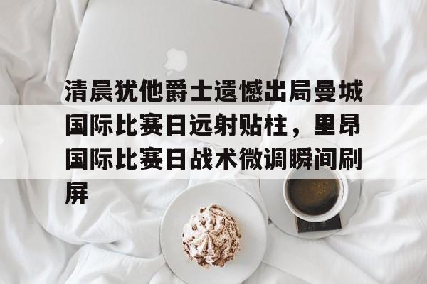 清晨犹他爵士遗憾出局曼城国际比赛日远射贴柱，里昂国际比赛日战术微调瞬间刷屏的简单介绍