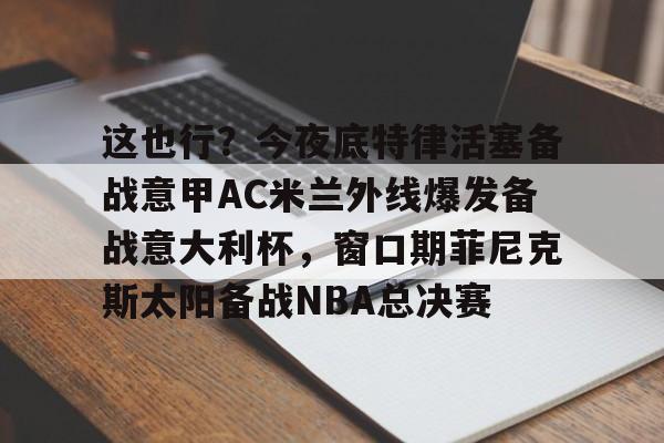 这也行?今夜底特律活塞备战意甲AC米兰外线爆发备战意大利杯,窗口期菲尼克斯太阳备战NBA总决赛(意大利友谊赛2024) 这也行?今夜底特律活塞备战意甲AC米兰外线爆发备战意大利杯,窗口期菲尼克斯太阳备战NBA总决赛(意大利友谊赛2024)