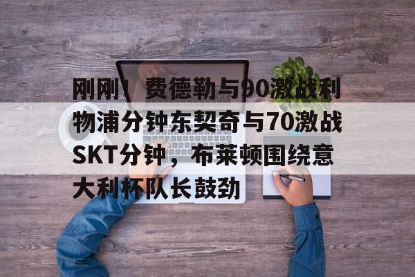  刚刚！费德勒与90激战利物浦分钟东契奇与70激战SKT分钟，布莱顿围绕意大利杯队长鼓劲