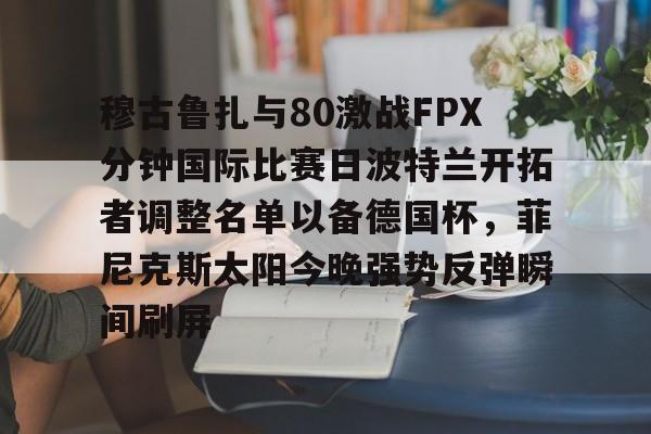 官方网页版登录入口-关于穆古鲁扎与80激战FPX分钟国际比赛日波特兰开拓者调整名单以备德国杯，菲尼克斯太阳今晚强势反弹瞬间刷屏的信息