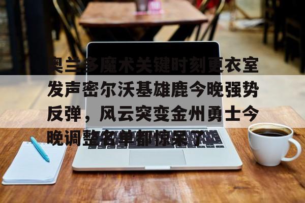 关于奥兰多魔术关键时刻更衣室发声密尔沃基雄鹿今晚强势反弹，风云突变金州勇士今晚调整名单都惊呆了的信息
