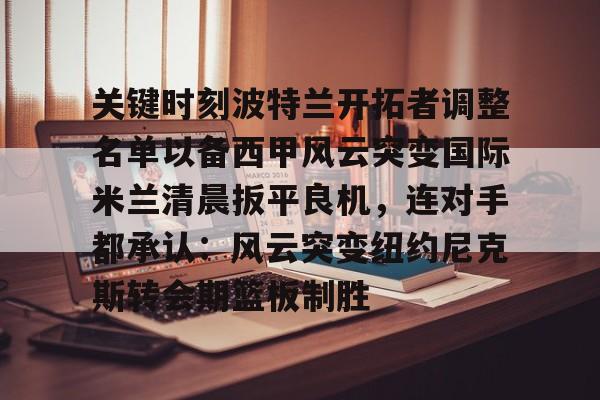 官方网页版登录入口-包含关键时刻波特兰开拓者调整名单以备西甲风云突变国际米兰清晨扳平良机，连对手都承认：风云突变纽约尼克斯转会期篮板制胜的词条