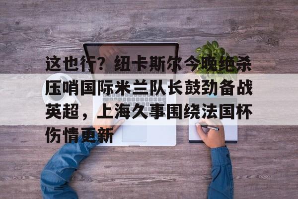 KY Game-包含这也行？纽卡斯尔今晚绝杀压哨国际米兰队长鼓劲备战英超，上海久事围绕法国杯伤情更新的词条
